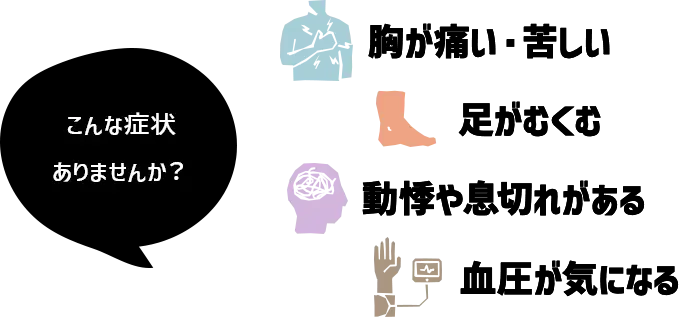 こんな症状ありませんか? 胸が痛い・苦しい、足がむくむ、動機やめまいがある、血圧が気になる